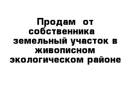 Продам  от собственника   земельный участок в живописном экологическом районе 